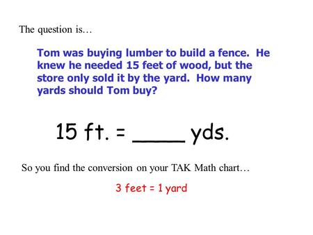 15 ft. = ____ yds. The question is… So you find the conversion on your TAK Math chart… 3 feet = 1 yard Tom was buying lumber to build a fence. He knew.