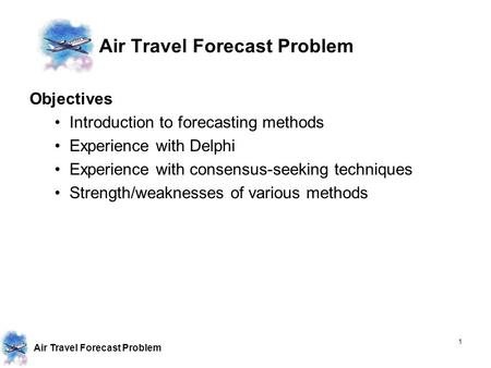 Air Travel Forecast Problem 1 Objectives Introduction to forecasting methods Experience with Delphi Experience with consensus-seeking techniques Strength/weaknesses.