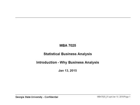 MBA7025_01.ppt/Jan 13, 2015/Page 1 Georgia State University - Confidential MBA 7025 Statistical Business Analysis Introduction - Why Business Analysis.