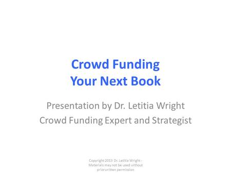 Crowd Funding Your Next Book Presentation by Dr. Letitia Wright Crowd Funding Expert and Strategist Copyright 2013 Dr. Letitia Wright - Materials may not.