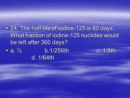  24. The half-life of iodine-125 is 60 days. What fraction of iodine-125 nuclides would be left after 360 days?  a. ½b.1/256thc. 1/8th d. 1/64th.