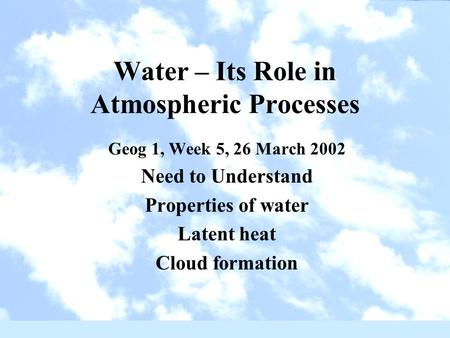 Water – Its Role in Atmospheric Processes Geog 1, Week 5, 26 March 2002 Need to Understand Properties of water Latent heat Cloud formation.