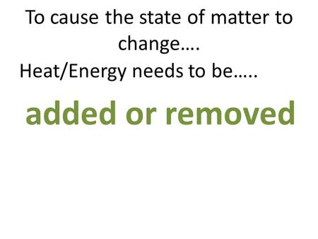 To cause the state of matter to change…. Heat/Energy needs to be….. added or removed.