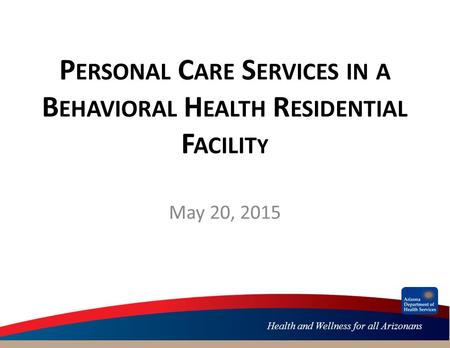 Health and Wellness for all Arizonans P ERSONAL C ARE S ERVICES IN A B EHAVIORAL H EALTH R ESIDENTIAL F ACILIT Y May 20, 2015.