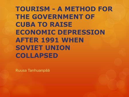 TOURISM - A METHOD FOR THE GOVERNMENT OF CUBA TO RAISE ECONOMIC DEPRESSION AFTER 1991 WHEN SOVIET UNION COLLAPSED Ruusa Tanhuanpää.