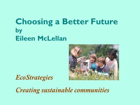 Choosing a Better Future by Eileen McLellan EcoStrategies Creating sustainable communities.