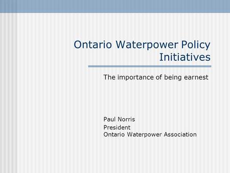 Ontario Waterpower Policy Initiatives The importance of being earnest Paul Norris President Ontario Waterpower Association.