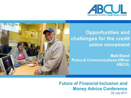 Future of Financial Inclusion and Money Advice Conference 20 July 2011 Opportunities and challenges for the credit union movement Matt Bland Policy & Communications.