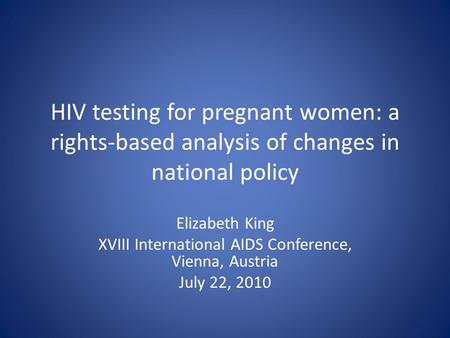 HIV testing for pregnant women: a rights-based analysis of changes in national policy Elizabeth King XVIII International AIDS Conference, Vienna, Austria.