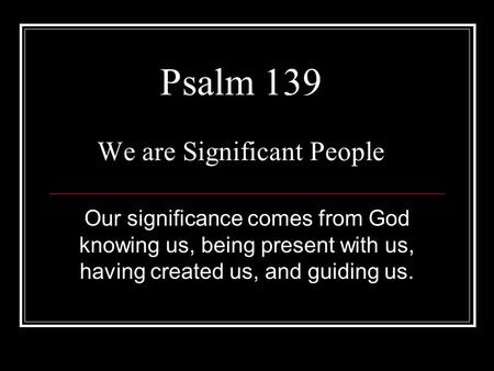 Psalm 139 We are Significant People Our significance comes from God knowing us, being present with us, having created us, and guiding us.