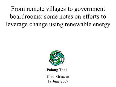 Chris Greacen 19 June 2009 From remote villages to government boardrooms: some notes on efforts to leverage change using renewable energy Palang Thai.