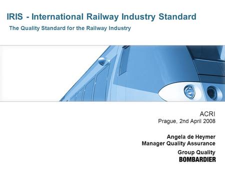 IRIS - International Railway Industry Standard The Quality Standard for the Railway Industry ACRI Prague, 2nd April 2008 Angela de Heymer Manager Quality.