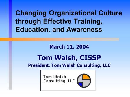 Changing Organizational Culture through Effective Training, Education, and Awareness March 11, 2004 Tom Walsh, CISSP President, Tom Walsh Consulting, LLC.