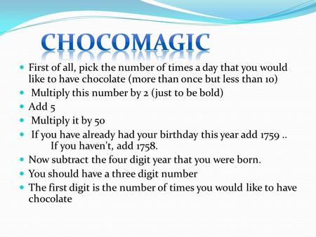 First of all, pick the number of times a day that you would like to have chocolate (more than once but less than 10) Multiply this number by 2 (just to.