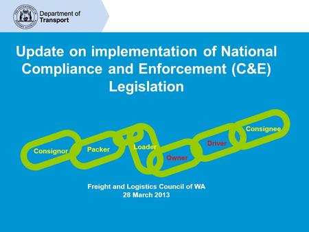 Update on implementation of National Compliance and Enforcement (C&E) Legislation Freight and Logistics Council of WA 28 March 2013 Consignor Packer Loader.