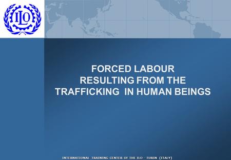 INTERNATIONAL TRAINING CENTER OF THE ILO - TURIN (ITALY) FORCED LABOUR RESULTING FROM THE TRAFFICKING IN HUMAN BEINGS.