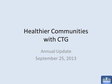 Healthier Communities with CTG Annual Update September 25, 2013.