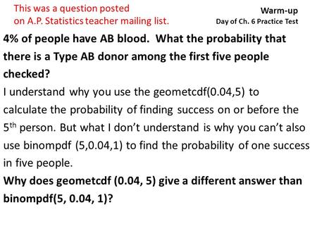 Warm-up Day of Ch. 6 Practice Test 4% of people have AB blood. What the probability that there is a Type AB donor among the first five people checked?