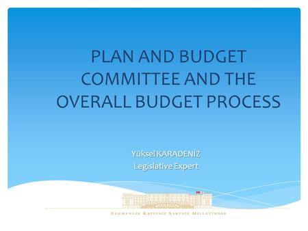 PLAN AND BUDGET COMMITTEE AND THE OVERALL BUDGET PROCESS Yüksel KARADENİZ Legislative Expert.