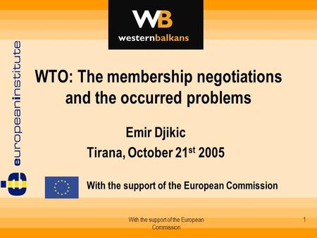 With the support of the European Commission 1 WTO: The membership negotiations and the occurred problems Emir Djikic Tirana, October 21 st 2005 With the.