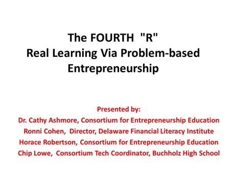 The FOURTH R Real Learning Via Problem-based Entrepreneurship Presented by: Dr. Cathy Ashmore, Consortium for Entrepreneurship Education Ronni Cohen,