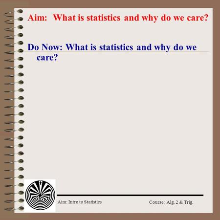 Aim: Intro to Statistics Course: Alg. 2 & Trig. Do Now: What is statistics and why do we care? Aim: What is statistics and why do we care?