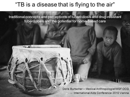 Doris Burtscher – Medical Anthropologist/MSF OCG International Aids Conference 2010 Vienna “TB is a disease that is flying to the air” traditional concepts.