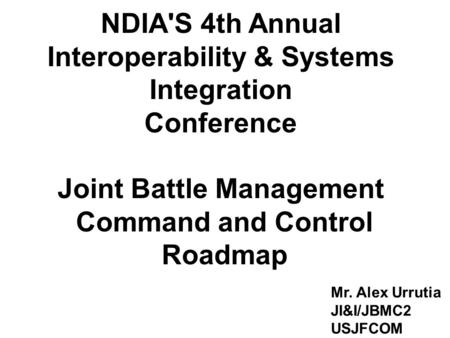 1 NDIA'S 4th Annual Interoperability & Systems Integration Conference Joint Battle Management Command and Control Roadmap Mr. Alex Urrutia JI&I/JBMC2 USJFCOM.