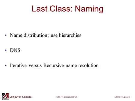 Computer Science Lecture 9, page 1 CS677: Distributed OS Last Class: Naming Name distribution: use hierarchies DNS Iterative versus Recursive name resolution.