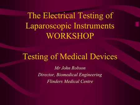 The Electrical Testing of Laparoscopic Instruments WORKSHOP Testing of Medical Devices Mr John Robson Director, Biomedical Engineering Flinders Medical.