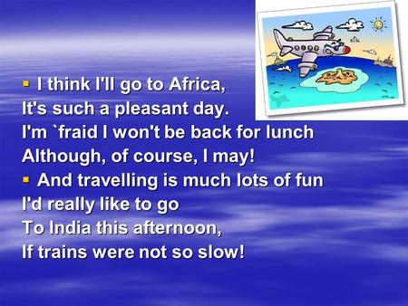  I think I'll go to Africa, It's such a pleasant day. I'm `fraid I won't be back for lunch Although, of course, I may!  And travelling is much lots of.