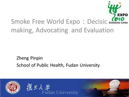 Smoke Free World Expo ： Decision- making, Advocating and Evaluation Zheng Pinpin School of Public Health, Fudan University.