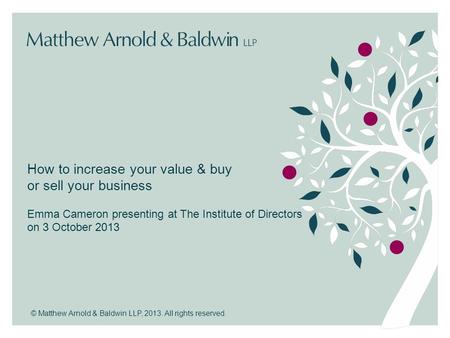 © Matthew Arnold & Baldwin LLP, 2013. All rights reserved. How to increase your value & buy or sell your business Emma Cameron presenting at The Institute.