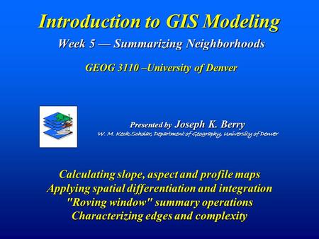 Introduction to GIS Modeling Week 5 — Summarizing Neighborhoods GEOG 3110 –University of Denver Presented by Joseph K. Berry W. M. Keck Scholar, Department.