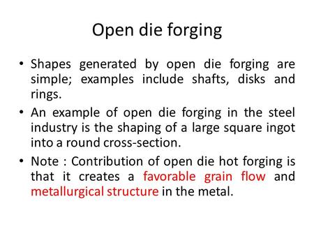 Open die forging Shapes generated by open die forging are simple; examples include shafts, disks and rings. An example of open die forging in the steel.