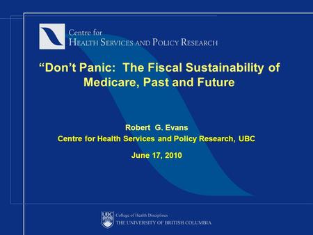 “Don’t Panic: The Fiscal Sustainability of Medicare, Past and Future Robert G. Evans Centre for Health Services and Policy Research, UBC June 17, 2010.