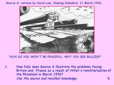 Source A: cartoon by David Low, Evening Standard, 11 March 1936. ACH! SO YOU WON'T BE PEACEFUL, HEY? YOU BIG BULLIES! 1. How fully does Source A illustrate.