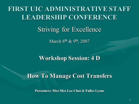 1 FIRST UIC ADMINISTRATIVE STAFF LEADERSHIP CONFERENCE Striving for Excellence March 8 th & 9 th, 2007 Workshop Session: 4 D How To Manage Cost Transfers.