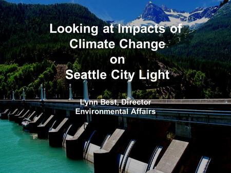 Looking at Impacts of Climate Change on Seattle City Light Lynn Best, Director Environmental Affairs.