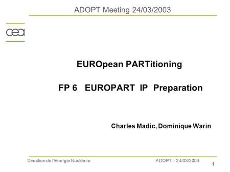 1 ADOPT – 24/03/2003 Direction de l’Energie Nucléaire ADOPT Meeting 24/03/2003 EUROpean PARTitioning FP 6 EUROPART IP Preparation Charles Madic, Dominique.