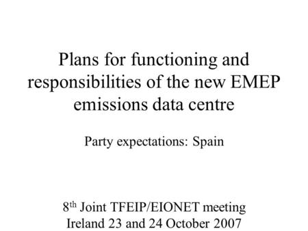 Plans for functioning and responsibilities of the new EMEP emissions data centre Party expectations: Spain 8 th Joint TFEIP/EIONET meeting Ireland 23 and.