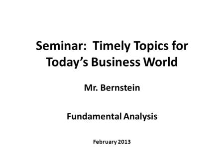 Seminar: Timely Topics for Today’s Business World Mr. Bernstein Fundamental Analysis February 2013.