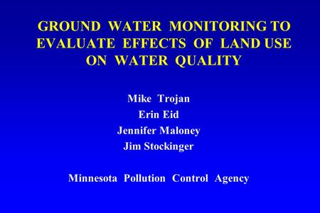 GROUND WATER MONITORING TO EVALUATE EFFECTS OF LAND USE ON WATER QUALITY Mike Trojan Erin Eid Jennifer Maloney Jim Stockinger Minnesota Pollution Control.