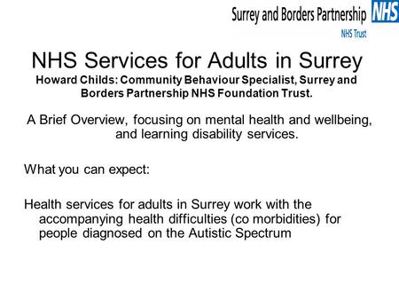 NHS Services for Adults in Surrey Howard Childs: Community Behaviour Specialist, Surrey and Borders Partnership NHS Foundation Trust. A Brief Overview,