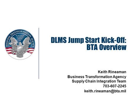 DLMS Jump Start Kick-Off: BTA Overview Keith Rineaman Business Transformation Agency Supply Chain Integration Team 703-607-2245