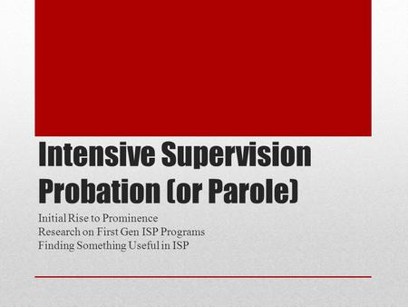 Intensive Supervision Probation (or Parole) Initial Rise to Prominence Research on First Gen ISP Programs Finding Something Useful in ISP.