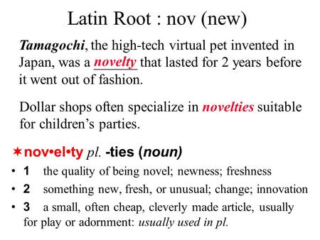 Latin Root : nov (new)  novelty pl. -ties (noun) 1 the quality of being novel; newness; freshness 2 something new, fresh, or unusual; change; innovation.