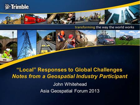 “Local” Responses to Global Challenges Notes from a Geospatial Industry Participant John Whitehead Asia Geospatial Forum 2013.