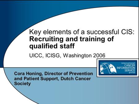 Key elements of a successful CIS: Recruiting and training of qualified staff UICC, ICISG, Washington 2006 Cora Honing, Director of Prevention and Patient.