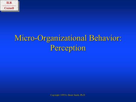 ILRCornellILRCornell Copyright 1999 by Brent Smith, Ph.D. Micro-Organizational Behavior: Perception.